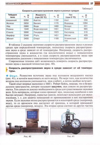 МЕХАНИЧЕСКОЕ ДВИ)!S:ЕНИ 37 .!!!!!
Таблица 2
Скорость распространения звука в разных средах
Твёрдое м Жидкость м Газ м
v, с (nри 20 °С) v, с (при0°С) v, с
Алюминий 6260 Ацетон 1192 Азот 334
Железо 5850 Бензин 1170 Водород 1284
Лёд 3980 Вода 1460 Воздух 331
Резина 1040 Вода морская 1451 Гелий 965
Стекло 5990 Глицерин 1923 Кислород 316
Фарфор 5340
"""' 1451 Метан 429
Эбонит 2405 Сnирт 1180 Углекислый 259
В таблице 2 указаны значеюtя с корости распространен~tя звука в разных
средах при определё нной температуре, поскольку скорость распростране­
ния звука в среде завис ит от её температуры . Н апример, с корость распро­
странения звука в жидкостя х (за исклю••ен~tс;;м воды) с по выш е ни ем
температуры уменьша ется , а в газах с корост ь расп р остранения зву ка при
неизменном давлении с повышением температуры у вел ич ивается.
Современная техника даёт возможность изм ерить скорость распростра­
нения звука с высокой точностью (рис . 40).
Скорость распространения звука в среде зависит от её темпера­
туры .
+ Опыт . Разместим источник звука под колпаком воздушного насоса
(p~tc. 41), и начнём выкачивать из него воздух. По мере того, как количество
воздуха под колпаком уменьшается, звук слабеет, а потом вообще исчезает.
Такой опыт впервые вы полнил в 1660 г. Роберт Бойль, показав, что в безвоз­
душном nространстве , которое называют вакуумом , звук совсем не распростра­
няется. Тем самым он доказал необходимостьсреды дnя существования звуковых
ВQ.I1H. Есть материалы , которые плохо проводят звук, поскольку колебанш• в них
быстро затухают. Наnример, пористые панели, пенопласт используют мя звуко­
изоляции , т. е. для защиты помещени й от проникновения в них посторонних
звуков. Если звуковая волна расn ространяется в не которой среде (например ,
воде) , то со временем она достигнет её граниuы, к которой примыкает
другая среда (напри мер , воздух). Эта вторая среда состоит ю других частиu
 