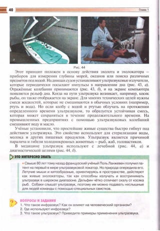 Рис. 44
Этот пр ~t нщt п положен в основу действия эхолота и эхоло катора -
прибороtl дnя измерения rлубины мореi1 , океанов ишt поиска различ н ых
предметов под водо~i. На дн~t шах судов устанавл tt вают ультразвуковые излучател~t ,
которые периодически посылают 11мnульсы u направлен tш дна (рис. 43, а).
Отражён ные колебан ия прttнимаются (p~tc. 43, б), и на экране ком пьютера
пшшляется рельеф дна. Ко11ы на nyrн ультразвука возникает, например, косяк
рыбы, он также отображ.аt.'ТСЯ на экране. Для мнопtх техническttХ целей н ужны
смеси жtшкостеii , которые не смешиваются в обы•t ных услОLшях (напрtt мер,
Р1Уfь '' вода). Но сели колбу с водой и ртугью облучать на протяжен ии
определенного вреr-.1е н и ультразвуком, то образуется устой ч ивая смесь,
которая может сохран~пься в те•1ение продолжительного времени. Н а
промыwле1~ных предприятиях с помощью ультразвуковых колебаний
смешивают ВОдУ и мaCJJo.
Учёные установили , что простейшие живые существа быстро гибнуr под
действ11ем уЛI,тразвука. Это свойство используют для стер илиза цш1 воды ,
молока и других пищевых продуктов. Ультразву к является п р ич иной
параличаи гибели холоднокровных животных- рыб, жаб, головастиков.
В мсшщ11не ультраз вук используют с лечебной (рис. 44, а) 11
щ1агности•1еской целями (рис. 44, б).
!) по инт•••сно IНАУ~ - - - - - - - - - - - - - - - - - - .
• Свыше 80 лет тому назад французский учёный Поль Ланжевен получил па­
тент на первый в мире ультразвуковой локатор. Но nрирода опередила его.
Летучие мыши и китообразные, ориентируясь в nространстве, действуют
как живые эхолокаторы, так как способны излучать и восnринимать
ультразвук в широком диаnазоне. Дельфин чётко отличает скалу от косяка
рыб. Собаки слышат ультразвук, поэтому им можно подавать неслышные
для людей команды с nомощью специальных свистков.
-------IOПI'OCW М JAДAHMI
1. Что такое инфраэву~? Как он влияет на человеческий организм?
2. Где испоnьзуют инфразвук?
3. Что такое ультразвук? Приведите примеры применения ультразвука.
 