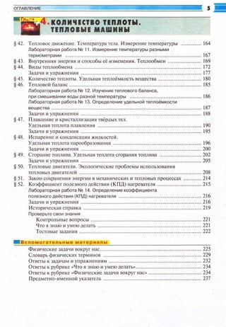 ОГЛАВЛЕНИ Е
8
'"·' ' 4 ,KOJIII'IICIIO llnЯOIW.
llnJIOIWI MAWIIHW
§ 42. Теnловое двltжение. Те~шература тела. И змерсн1tе темnературы ........... 164
Лабораторная работа N2 11. Измерение темnературы разными
термометрами . 167
§ 43. Внуrренння энерпt я 11 способы её измен ения. Теплообме н . ............ 169
§ 44. Dttды теnлообме на . ................. 172
Зада•tи и упражнения. ................... 177
§ 45. Количество теплоты. Уделыtая теnлоёмкость вещества ................. ............. 180
§ 46. Теnловой баланс..... . ..... 185
Лабораторная работа N2 12. ИзУ'iение теnлового баланса,
nри смешивании воды разной темnературы ............ 186
Лабораторная работа N!! 13. Оnределение удельной теnлоёмкости
вещества .. . ... ................................................ 187
Зада•ш 11упражнения . ......... 188
§ 47. Пламен ие и кристаплизащtя твёрдых тел .
Удельная теплота nламсн и и . . . 190
Задачи 11 упражнения . .. .... 195
§ 48. И сtшренне н кондеttсация жидкостей.
Удельная теnлота парообразованttя ............................................................... 196
Зада•ш 11 упражнения. . ................... 200
§ 49. Сгорание тоnлива. Удельная теnлота сгорания тоnл и ва ............................. 202
Зада•ш 11 упражнения . . ............... 205
§50. Теt1ловые двигатели. Экологи•tеские проблемы использования
теnловых двигателей ....................................................................................... 208
§51. Закон сохранения энергии Fl механи ческих и теnловых nроцессах ............. 214
§52. Коэффициент полезного дейстuия ( КПД) нагревателя .. . .............. 215
Лабораторная работа N2 14. Оnределение коэффициента
nолезного действия (КПД) нагревателя . ..... ................ 216
Задачи 11 упражнен11я. .. .... 216
И стори•1еская сnравка . ............................................. 219
Проверьте свои знания
Контрольные воnросы.. .. ............. 221
Что я знаю и умею делать . . ................... 221
Тестовые задания . .............................. 222
Вспомогательные материалы
Физи•tескttе зада•tи FSОкруг ltac .. . .......... 225
Gловарьфизическttхтсрминов.. ................. 229
Ответы к задачам и уnражнениям . .............................................. 232
Ответы к рубрике •Ч то я знаю и умею делать.... ........... 234
Ответы к рубрике •Физttческие задачи вокруг нас• .. . ............... 234
Предметно~имснной указатель . . .................................... 237
 