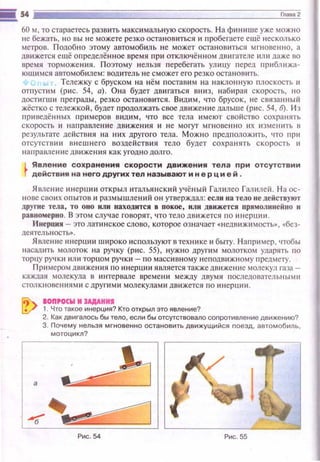 i!![ s4 Jiiiii~iE===::=:=:=:=:=:=:=:=:=:=:=:=:=:=:=Jc§••~м~2
60 ~~.то стараетесь развить максимальную скорость. На финише уже можно
не бежать, но вы не можете резко остановиться и пробегаете ещё несколько
метров. Подобно этому автомобиль не может остановитьс!! мгновенно, а
дв~tжется ещё оnределённое время при отключённом двигателе или даже во
время торможения. Поэтому нельзя перебегать улиuу перед пр~tбл ижа­
ющимся автомобилем: водитель не сможет его резко остановить.
ь Тележку с бруском на нём поставим на наклонн ую плоскость и
отпустим (рис. 54, а). Она будет двигаться вниз, набирая скорость, но
достигш~1 nреграды, резко остановится. Видим , что брусок, не связанный
жёстко с тележкой, будет продолжать свое движение дальше (рис. 54, б). Из
приведённых nримеров видим, что все тела имеют свойство сохранять
скорость ~~ направление дв иже ния и не мoryr мгновенно их изменить в
результате де йствия на них другого тела. Можно предположить, что при
отсутствии внешнего воздействия тело будет сохранять скорость и
направление движен ия как угодно долго.
Явление сохранения скорости движения тела при отсутствии
действия на него других тел называют и н е р ц и е й .
Явление инерции открыл итальянский учёный Галилео Гашtлей. На ос­
нове своих опытов и размышлений он утверждал: если на тело не действуют
другие тела, то оно или находится в покое, или движется прямолинейно и
равномерно. В этом случае говорят, •1то тело движется по ~tн ерции.
Инерция - это латинское слово, которое означает «недlщжимость» , «бсз­
деsпель ность•.
Явление инерции широко используют в технике и быту. Н апример, чтобы
насадить молоток на ручку (рис. 55), нужно другим молотком ударять по
торцу PY'IK~t или торцом ручки -по массивномунеподвижн ому nредмету .
Примером движения по инерции является такжедвижение молекул газа­
каждая молекула в ~tнтервале времени между д вумя п оследователы1ышt
столк новениями с другими молекулами дв ижется по ин ерции.
oon•cкw н JAAAHHI
1. Что такое инерция? Кто открыл это явление?
2. Как двигалось бы тело, если бы отсутствовало сопротивление движению?
3. Почему нельзя мгновенно остановить движущийся nоезд, автомобиль,
мотоцикл?
Рис. 54 Рис. 55
 