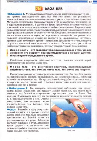 ВЗАИМОДЕЙСТВИЕ ТЕЛ 55 .!!!!!
§ 1 МАССА TUIA
• Набnюдение 1. Мяч пааает на поверхностьЗеr.u1 и , а потом отскакиlЗетот неё­
это пример вза и модействия двух тел. Мы уже знаем , что результатом
взаимолейств~tя тел ямяется изменение их СКОJ:ЮСПt ~~ направления движеюtя.
Мяч после столкнове ния отскак~шает по•rти с той же скоростью, •rто ~~ падал., но
в обратном напраменни. В состоя н ии Земли пракшческ~t не заметно никаких
изменений, хотя на самом деле они есть, но бесконеч но малы е. В n рн uедеююм
nримере наглядно видно, что результаты взаимолействия тел AJНI каждоrо ИЗI-111Х
будуr разными и зав1tсятот свойствэтих тел. Ежедневный опыт 11 спеuиальные
исследования св~щетельствуют, что в результате взаимодейстшtя разные тела
получают оnределённое изменен ие скорости за неод11наковые ltнтсрвалы
времени : одни за б6льwие, другие- за мен ьшие. Движение тоrо тела, кот.орое в
результате В3а11МОдеЙСТВИЯ мед11еннее 113Меняет собственную СКОростЬ, более
напоминает движение по ltнерuии, 1юэтому rоворят, •rто оно бс::шее инертно.
t
И н ер т н ость -это свойство тела , заключающееся в том, чтодля
изменения его скорос~.и при взаимодействии с любыми другими
телами нужно определенное. время .
Свойством и нерт н ост1t обладают все тела. Кошtчественноi1 мepoii
~tн ерт н ости тела является масса тела.
М а с с а тела - это физическ ая величина , характеризующая
инертность тела . Чем больше масса тела , тем более оно инертно.
Сушестоуют разны е методы оnределения массы тела. Все он11 баз11руются
на ~tспользован юt свойств, п р~t суш~t х всем без исклю•1ения телам , наnр11мер
на свойстве инертноспt тел. Н а nрактике на ~tболее удобным оказался метод
измерения масс ы , связанн ый с хорошо известным явлением взаимо­
действия всех тел с Землей.
• Наблюдение 2. Вы , наверное, неоднократно наблюдали , как падают
капли дождя, с нежинки, как оседают мелкие пышtнки , как любое тело.
под нятое над Землей 11 отпуще нн ое , стремител ьно летит к Земле. Эт11
явлен ия объясняются тем, что все физические тела притягиваются Землей ,
т. е. взаимодействуют с ней. Оnыты
п оказывают, что значе ние этого
взаимодействия тем больше, ч ем
больше масса Тела .
•опыт. Возьмём в одну руку с 1·1 и ­
чечный коробок, а в друrую - кусок
дерева (p~tc. 56). Оба тела вследств1tе
притяжения ~t x Землёй давят на
удерживаюши е их руки. Б6льшую
нагрузку ощущаем в руке , держащей
кусок дерева, т. е. он тяжелее с пи­
чечного коробка и соответственно ero
масса больше, чем у коробка. Рис. 56
 