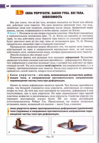 ii!J СИЯА УПРУfОСТИ. 3АКОН rУКА. ВЕС ТЕЯА.
НЕВЕСОМОСТЬ
Мы уже знаем, что на все тела, которы е находятся на Земле ~tли вблизи
неё, действует сила тяжести. Эта сила является причиной того, что тела,
лишённые опор или подвесов, наприм ер капли дождя, брошенный вверх
камень, листва, оторвавшаяся от ветви дере ва, падают н а Землю.
+Оnыт 1. Положим на две опоры стальную пластину. Она будет находиться
в горизонтальном положении (рис. 72, а). Когда н а середину ее поставим
гирю, то nод действием силы тяжести гиря вместе со стальной пластиной
будет двигаться вниз до тех пор , пока не остановится (рис. 72, б). Поч ему
nрекратилосьдвижение rиp~t и стальной пластины?
Прекращение движения можно объяснить тем , что кроме с илы тяжести,
действующей на гирю и наnравл е н~юй вертикально вниз, на неё н ач ала
действовать сила, направленная вверх, которая уравн овесила с илу тяжести.
Откуда возникла эта вторая сила?
Изменение формы или размеров тела называют деформацией. Вследствие
движения тела вниз стальная пласти на r1 рогибается - деформируется. В резуль­
тате деформаци и в пластине возникает сила, с которой она действует на гирю ,
стоящую на ней. Эту силу назвали смой упруrосТи, она нэпрамена вверх, т. е. в
сторону, противоположную силе тяжести. Когда сила упругости по значению
сравняется с силой тяжести , опора и тело остановятся.
t
Сил а уnругостИ -это сила, возникающая вследствие дефор­
мации тела, и направленная противоположно наnравлению
перемещения частиц тела при деформации .
Одним и з видов деформа ции является прогиб. Ч ем больше про гибается
опора , тем большей стан овится сила упругости , действующая со стороны
опоры на тело. До того как тело поставили н а пластину, деформ аuия в ней
отсутствовала, как и сила упругости. По мере персмещения гири прогиб
пластины возрастал и увеличивалась сила упругости. Свойства уn ругих тел
(пружин) всесторонне изучил более 300 лет назад а нгл ий ски й
естествоис пытатель Роберт Гук. Продела нны е и м опыты позволили
установить закон, назван ный его именем- зако н Гука, а и мен но:
t
сила уnругости nрямо nропорциональна деформации (удлинению)
тела (пруж:ины) и наnравлена противоположно направлению перв-
мещения частиц тела при деформации .
,------------------.
 