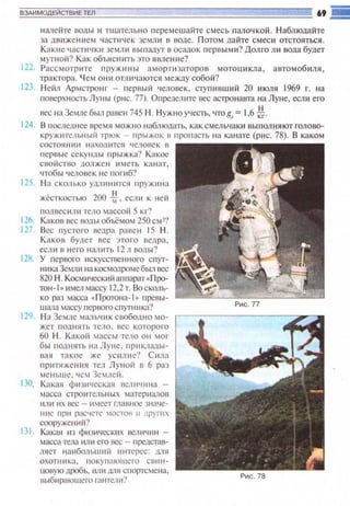 ВЗАИМОДЕЙСТВИЕ ТЕЛ
налейте воды и тщател ьно перемешайте смесь палоч кой. Н аблюдайте
за движени ем частич ек земл и в воде. П ото м дайте смес и отстояться.
Какие часп1•tкн земл и выrшдуr в осадок первыми ? Долго ли вода будет
мутной'? Как объяснить это я вле ние?
122. Рассмотр ~пе пруж~tны амортизаторов мотощtкла, автомобиля,
тра ктора. Ч ем они отличаются между собой?
123. Нейл Армстронг - l'lepвы li человек, Сl)'l'lивший 20 июля 1969 г. на
поверхность Луны (p~tc. 77). Опрсдстпе вес астронавта на Луне, если его
вес tia Земле был равен 745 1-1 . Нужно учесть, •tто gл = 1,6 ~·
124. В последнее время можно наблюдать, как смельчаки выполняют голово­
круж lпс:tыtый трюк - прыжок в пропасть на канате (р11с. 78). В каком
состоятtн на хошпся ч еловек в
первые секунды прыжка? Какое
своiiство должен и меть канат.
чтобы человек не погиб?
125. Н а сколько ушнtнится пружtннt
жёсткостью 200 *·если к ней
I'IOЛIJCCил tt тело массо(t 5 кг?
llб. Каков вес воды объёмом 250 смJ?
127. Вес пустого nсдра равен 15 Н .
Каков будет вес это t·о ведра,
если в него налить 12л воды?
12fol. У первою искусственного спуr­
ни каЗе~tп и ~ш космощюмебыл вес
820 Н. Косми•tескнйапrшрат « П(Х)­
тон-l о ~•мел массу 12.2 т. Воеколь­
ко раз масса •Л(.Х)ТОна- 1 ~ превы­
шаrrа массу пероого спутника?
129. Н а Земле мальчик свободно мо­
жет поднять тело, вес которого
60 Н. Какой массы тело он мог
бы подн ять на Луне, l'l pt t КJtaды­
вюt такое же уснл11С'.' С ила
пр1пяжен11я тел Луной в 6 раз
меньш е, ЧСt Зеlлс~i.
130. Какая фюttчсскшl tJCЛ t 'Htнa -
масса строительных матери<vюn
ltЛИ 11Х вес - IIMCCT ГЛШJН~ значе­
IНIС Пpll рас•tСТС MOCTOII 11 д j"JYПIX
сооружений?
131 . Какая ю физических вс.rн.1Ч11 н -
масса тела или его вес - llредстав­
ляст наибоЛЬШIIЙ 111-IТС реС: 11J1Я
охотника. t юкупающе1·о сшtн­
uовую дробь, ИЛ t1 llПЯ спортсмена,
выбttраюшсго гантсл11?
Рис. 78
 