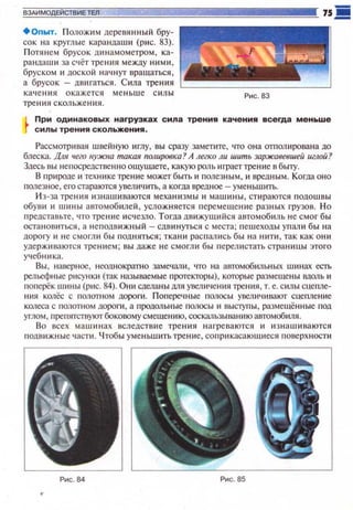 ВЗАИМОДЕЙСТВИЕ ТЕ11
+опыт. Положим деревянный бру­
сок на круглые карандаши (рис. 83).
Потянем брусок д11намометром , ка­
рандаши за счёт трения между ними,
бруском 11 доской на•1нуr вращаться,
а брусок - двигаться. Сила тре ния
качен и я окажется меньше силы
трения скольжения.
Рис. 83
При одинаковых нагрузках сила трения качения всегда мен..ше
силы трения скольжения.
Рассматривая швейную иглу, вы сразу заметите, что она отполирована до
блеска. Для чего нужна такая полировка? А легко ли шить заржавевшей иглой?
Здесь вы не посредствен но ощущаете, какую роль играет трение в бьпу.
В природе 11 технике трение может быть и полезным , и вредным. Когда оно
полезное , его стараются увеличить, а когда вредное- уме ньшtпь.
И з-за трения изнашиваются механ изм ы и машины, стираются подошвы
обуви '' шины автомобttлей, усложняется персмешение разных грузов. Но
предста вые , что тренttе исчезло. Тогда движущttйся автомобиль н е смог бы
остановиться, а н еподв ижный - сдвинуrься с места; пешеходы упал tt бы на
дорогу и не смогли бы подняться; ткани распал11Сь бы на нити , так как они
удержttваются тренttем; вы даже не смогли бы перелистать страницы этого
учебника.
Вы , наверное , неоднократно замечал и , что на автомобильных шинах есть
рельефные рt1сунк11 (так называемые щютекторы), которые размешены IШQ/lb и
поnерёк шины (рис. 84). Они сделаны дпя увеличения трения, т. е. силы сцепле­
ния колёс с полотном дoporn. Попере•1 ные полосы увеличttвают сцепление
колеса с nQ/1отном дoporn, а продольные ПQЛОСЫ и выСl)'пы, размешённые под
углом , препятствуютбоковому смешен ию, соскальзыванию автомобиля.
Во всех машинах вследствие трения нагреваются и изнашиваются
подв11жные части. Чтобы уменьшить трение, сопри касаюшиеся поверхноспt
Рис . 84
 