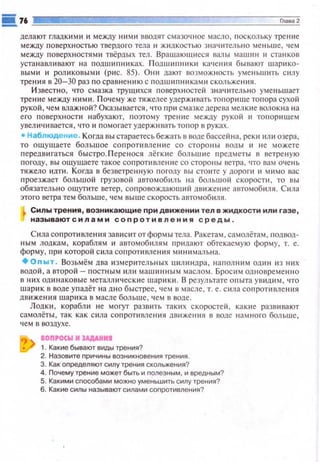 дела ют гладкими и между ними вводят смазочное масло, поск ольку трение
между п оверх н остью твердого тела 11 ж идкостью знач 1пел ьн о меньше , чем
между поверхностями твёрдых тел. Вращающ11еся в.'lllы машин 11 станков
устанавлt1 вают на подш ипни ках. Подшиnюtки качения бывают ш арико­
вы ми и роликовым и (рис . 85). Они да ют возмож ность уме ~1 ьwип. с ю1 у
трения в 20-30 раз по сравн е ю1ю с пoдw ttП HitKЗM11 скольже юtя .
И звестно, что смазка трущ11 хся поверх ностей знач ительно уме ньш ает
тре ние между ними . Почему же тяжелее удерживать топори ще тоnора сухой
рукой , ч ем влажной? Оказывается, что при смазкедерева мелкие волокна на
его поверхности набухают, поэтом у трение между рукой и топ ор11щем
увел ичивается , что и пом огает уде ржи вать то t1 о р в руках.
• Набл юдение . Когда вь1 стараетесьбежать в воде бассе йна, ре к и ил tt озе ра ,
то ощущаете большое сопротивле ни е со стороны вод ы и в е можете
передв11гаться быстро Л ере нося лё гк ие больw н е предметы в ветреную
погоду, вы ощущаете такое сапротимение со сторо ны ветра. что вам очень
тяжело идп1. Когда в без ветрен ную погоду вы стоите у дороги 11 мимо вас
проезжает большой грузо вой автомобит. н а бол ьшой скорости , то вы
обязательно ошуrите ветер, соп ровождающttl! движение автомоб1tля. Сила
этого ветра тем больше, чем выше скорость автомобиля.
Силы трения, возникающие при движении тел в жидкости или газе,
называютсилами соnротивления среды .
Сила сопроти вле н11я зашtс 1потформы тела . Ракетам, самолётам , подвод­
ньtм лодкам, кораблям и автомоб1tлям п ридают обтекаемую форму, т. е.
форму, при которой сt1ла сопротивления м ини мальна.
+оnыт . Возьмём два измерительных uил индра, наполним один ю них
водой, а второй- постным ил и машинным м асло~ооt . БpocltM одновреме нн о
в них одинаковые металли чес кие wарик11 . В результате опыта ув 1tд1tм , •по
шарик в воде у п адёт на дно быстрее, ч ем в масле, т. е. сшtа сопротивления
дв иже ния шарика в масле больше , чем в воде.
Лодки , корабш1 не моrут разв1пь так и х скоростей , какttе разв11вают
самолётьt , так как с 11ла сопротивлеюtя дв11 жения в воде н амного больше,
чем в воздухе.
ton•ocw м JAДAHMI
1. Какие бывают виды трения?
2. Назовите причины возникновения трения.
3. Как определяют силу трения скольжения?
4. Почему трение может быть и nолезным, и вредным?
5. Какими способами можно уменьшить силу трения?
6. Какие силы называют силами соnротивления?
 