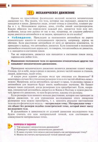 МЕХАНИЧЕСКОЕ ДВИЖЕНИЕ
Одним ю п ростейших фи з ич еск ~1 х явлений является механическое
дв~t же ние тел. Мы видим. что тела , которые нас окружают, дв ижутся ил и
находятся в п окое. Движуrся люди , летают пти цы 11 самолёты , плавают ры­
бы 11 т. n. Н еподвttжны дереиья , дома, столбы Лltюtй электропередачtt.
Каким образом мы определ я е м каждый раз , дв и жется тело ttл и н ет,
особе нно, когда он о далеко от нас и мы , например, не слышим рабоче го
ш ума дв иrатею• автомобиля и н е вtщим, вращаются ли его колёса?
• Наблюдение . Проследим за положеннем а вто мобиля на дороге
относительно какого-то неподвttжноrо предмета, например , де рева н а
обочине. Если расстояние автомобt!ЛЯ от него со временем юменяется, то
прttходим к выводу, что автомобиль движется. Ес.rш изменений в положеюtи
автомобиля относительнодерева tteт, то говорим , чтоавтомобиль неДtшжется ,
т. е. находится в состоянии покоя.
Так же Оl'tределяем, движется ~tли находится в состоянии покоя поезд,
пароход или любое тело.
Изменение положения тела со временем относительно других тел
называют механическим движением .
При мерам tt мехаюtческого дв~t же ния являются движение планет вокруг
Солнца, туч в небе, воды в реках~~ океанах , разных частей машин и станков ,
людей , животны х, полёт пти ц.
А какую роль играют раз.меры тела при описании его движеиия? В
некоторых слу•t аях без уточнения размеров тела и его частей обойти сь невоз­
можно. Например, когда автомобttль заезжает в гараж , то размеры гаража~~
автомобиля для tюдtпеля будут иметь на11большее зн ач е ние. Но бывает
вемало такtt х ситуаций , когда размерами тела пренебрегают. Ecл tt , нап ри ­
мер, уп омя в уrый а втомобил ь дt'Нtжется из Ktteвa в Полта ву и н уж н о рассчи­
тать время его движен ия, то нам безразлично , каковы его размеры.
Есл11 размеры тела в амнога меньше расстояния , которое оно проход ит за
врем я д вижения , то лл я уnрощения исследовавия этого движе ния
размерами тела можно п ренебречь, т. е . замен tпь реальное протяжённое
тело на его фtt з ическую модель - материальную точку. Материальная точка­
это объект без размеров noдoбtto геометрической точке, который имеет массу
исследуемого тела.
В даrтьне йш ем в завис и мости от условий двtt же юtя исследуемого тела
будем считать его ил и материаrть ной точкой, иmt состоящ11м и з
сово ку пн оспt матерtt аrтьных то•tск.
IOП,OCW М JАДАИМI
1. Чтр называют механическим движением?
2. Приведите примеры механических движений.
3. В каких случаях тело можно рассматривать как материальную точку?
4. Можно ли считать материальной точкой земной шар?
 