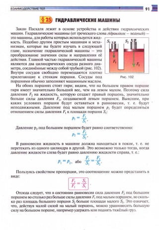 ВЗАИМОдЕйСТВИЕТЕЛ 91 -
§ 2 FИA,AIJIM'IICKИI МАWИНW
Закон Паскаля лежит в основе устройства ~1 действия гидравлических
машин. Гидравлические машины (от греческого слова гiдравлiкос - водный)­
это машины, ШJЯ работы которых используется жид- МJ
кость. Подобно другим простым маш~1Нам и меха- s. Sz
низмам, которые вы будете изучать в следующей
главе , назначение гидравлической машин ы - это
преобразован ие значения силы и направления её
действия. Главной частью гидравл и ческой машины Ft
ямяются два цилиндрических сосуда разного диа- 1 ~
метра, соединённые междУ собой трубкой (рис. 102).
Внутри сосудов свободно перемешаются плотно
прилегающ~1е к сте нкам поршни. Сосуды п од Рис. 102
поршнями обыч н о запол ня ют машинным маслом.
На обоих поршнях стоят гири; видим , что на большем правом поршне
гиря имеет з начительно больший вес, чем на ле вом малом. П оэтому сила
давления F2 на жJщкость, которую создаст правый поршень, ~начительно
больше силы давления F1, создаваемой левым поршнем. Выясним , при
каких условиях поршин будут оставаться в равновес~•и, т. е. будут
неподвижными. Давление п од малым поршне м р 1 будет определ яться
отношением силы давления F1 к площади поршня S1:
Р!- !j_
S, ·
Давление р2 под большим порш н ем будет равно соответственно:
"'=fLs,·
В равновеси и жидкость в машине должна н ахошtться в покое , т. е. не
nеретекать из одного цилиндра в другой. Это возможно только тогда, когда
дапление жидкости слева будет равно дапле ни ю жидкости справа, т. е.:
F: F
Р1 =Р1• або t=t.
Пользуясь свойством п ропорци и , это соотношение можно представить в
виде:
rrxl
~ ·
Оrсюда следует, что в состоянии равновесия сюш дамения F2 поо большим
поршнем ООСТО1lько разбальшесилы дамения F1 под малым поршнем, оо сколь­
ко раз площаnь большого поршня 52 больше nлошаа.и малого S1• Это означает.
что, действуя малой силой на малый поршень, можно уравновесить большую
силу на большом поршне, например удержать или nоднять тяжёлый груз.
 