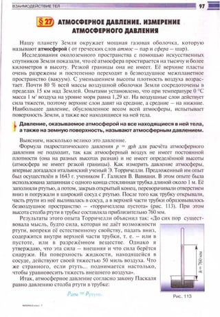 ~ АТМОСФЕРНОЕ ДАВЛЕНИЕ. ИJМЕРЕНИЕ
АТМОСФЕРНОrО ДАВЛЕНИI
Нашу планету Земля окружает мошная газовая оболо•tка. которую
называют атмосферой (от греческих слов ат.мос- пар 11 сфера - шар).
И сследован 11я околоземного пространства с 110мощью искусственных
с п утн иковЗемл и показали. что еёатмосфе ра п росп1рается на тыся ч у и более
к~tлометров в высоту. Резкой t·раннuы она не имеет. Её верхн ttе пласты
очень разрежены и постепенно переходят в безвоздушное межпланетное
пространство (вакуум). С уменьшеtнlем высоты плотность воздуха возрас­
тает. П о•пи 80% всей массы воздушной оболочкн Земшt сосредоточены в
пределах 15 км над Землей. Опытами установ.лено, что при температуре О ОС
масса 1мJ воздуха на уровне моря равна 1,29 кг. На воз.аушные слои действует
сила тяжссп1, поэтому верхние слои давят на средние, а средю1е - на нижние.
Н а~1большее давление, обусловленное весом всей атмосферы , испытывает
поверхность Земл 11, а rJкже осе находяшиеси на ней тела.
l Давление, оказываемое атмосферой на все находящиеся в ней тела ,
J а также на земную поверхность, называют атмосферным давлением.
Выясним , насколько велико этодамение.
Формула rидростаТI!ческого ламения р = ~11 мя расчёта атмосферного
дамеt1~1я не подходит, так как атмосферный во:щух не имеет постоянной
гuюпtости (она на разных высотах разная) и не имеет определённоti высоты
(атмосфера не имеет резкой гран1щы). Как измер1пь даме1-ше атмосферы ,
впсрвыедоrааался 11тальянски й ученый Э. Торричелл 11 . П реlLЛоженный 11м опыт
бьUJ осуществлён в 1643 r. учеником Г. Гапилея В. Вавиани. В это,..,, опыте была
использована запая нная с одного конца стекля н ная трубка дл11ной около 1м. Её
заполнял11 JJ1YГbiO, а потом, закрыв открытый консu, псрсоорачивал и отверстем
вниз и погружали в широкий сосуд с ртутью. После того как 11Jубку открывали,
частъ р1уп1 ю неё вьтивалась в сосуд, а в верхней части ll)убки образовывалось
безвозаушное пространство - ..-торр1·1'1е.rtлева пустота» (р11с. 113). При это~•
высота сталба ртупt в трубке состамяла приб.rшз~ггельно 760 мм.
Результаты этого опыта Торричелли объясюtл так: «до сих пор сущест­
вовала мысль, будто сила. которая не даёт возможt-юспt
ртути . воп рек11 её естественному свойству, падать вню.
содержится внутри верхней част11 труб к и, т. е. - ил11 в
пустоте , или в разрежё н ном веществе. Од н ако s1
утверждаю, что эта С 11ла - lнteW I-tяя и что сила берётся
снаруж 11 . На поверхность жиnкосп1 , находяшеtiся в
сосуде, действуют своей тяжестью 50 миль воздуха. Что
же странного , если ртуть .. rюnн~tмается настолько ,
•tтобы уравновесить тяжесть внешнего воздуха• .
Итак , атмосфер н ое давлен11е согласно зако1-1у Паскаля
равнодаш1е~t~1ю столба ртути в трубке:
P;IT1 =Р:
Рис. 113
 