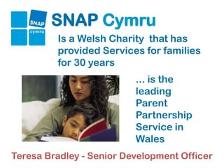 SNAP Cymru
         Is a Welsh Charity that has
         provided Services for families
         for 30 years
                          ... is the
                          leading
                          Parent
                          Partnership
                          Service in
                          Wales
Teresa Bradley - Senior Development Officer
 