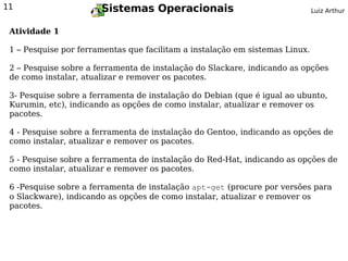 11                     Sistemas Operacionais                                  Luiz Arthur


 Atividade 1

 1 – Pesquise por ferramentas que facilitam a instalação em sistemas Linux.

 2 – Pesquise sobre a ferramenta de instalação do Slackare, indicando as opções
 de como instalar, atualizar e remover os pacotes.

 3- Pesquise sobre a ferramenta de instalação do Debian (que é igual ao ubunto,
 Kurumin, etc), indicando as opções de como instalar, atualizar e remover os
 pacotes.

 4 - Pesquise sobre a ferramenta de instalação do Gentoo, indicando as opções de
 como instalar, atualizar e remover os pacotes.

 5 - Pesquise sobre a ferramenta de instalação do Red-Hat, indicando as opções de
 como instalar, atualizar e remover os pacotes.

 6 -Pesquise sobre a ferramenta de instalação apt-get (procure por versões para
 o Slackware), indicando as opções de como instalar, atualizar e remover os
 pacotes.
 