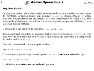 2                         Sistemas Operacionais                                Luiz Arthur


    Arquivos Tarball

    Os arquivos tarball são distribuições de software livre que mantêm uma estrutura
    de diretório, arquivos fonte, um arquivo Makefile, documentação e outros
    arquivos, encapsulados em um arquivo tar com compressão de dados gzip. Este
    método de distribuição de software é muito popular porque os utilitários tar e
    gzip são muitos comuns.

    O resultado é um arquivo de extensão .tar.gz ou .tgz.

    Ainda é possível encontrar os arquivos tarball com as extensões .bz2 e .tbz2. Este
    arquivos são compactados com o bzip2, que utiliza um algoritmo de compressão
    de dados melhor que o gzip.

    Para abrir o conteúdo de um arquivo tarball:

    #gzip -d arquivo.tar.gz

    O comando gzip descomprime o arquivo .tar.gz e retira a extensão .gz:

    #tar xvf arquivo.tar

    O utilitários tar extrai o conteúdo do pacote.
 