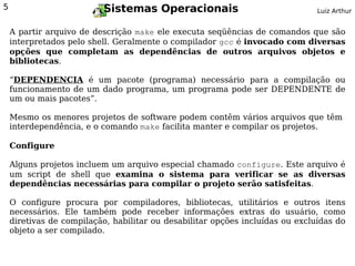 5                         Sistemas Operacionais                                Luiz Arthur


    A partir arquivo de descrição make ele executa seqüências de comandos que são
    interpretados pelo shell. Geralmente o compilador gcc é invocado com diversas
    opções que completam as dependências de outros arquivos objetos e
    bibliotecas.

    “DEPENDENCIA é um pacote (programa) necessário para a compilação ou
    funcionamento de um dado programa, um programa pode ser DEPENDENTE de
    um ou mais pacotes”.

    Mesmo os menores projetos de software podem contêm vários arquivos que têm
    interdependência, e o comando make facilita manter e compilar os projetos.

    Configure

    Alguns projetos incluem um arquivo especial chamado configure. Este arquivo é
    um script de shell que examina o sistema para verificar se as diversas
    dependências necessárias para compilar o projeto serão satisfeitas.

    O configure procura por compiladores, bibliotecas, utilitários e outros itens
    necessários. Ele também pode receber informações extras do usuário, como
    diretivas de compilação, habilitar ou desabilitar opções incluídas ou excluídas do
    objeto a ser compilado.
 