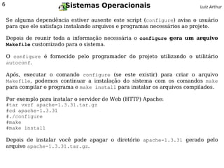 6                        Sistemas Operacionais                             Luiz Arthur


    Se alguma dependência estiver ausente este script (configure) avisa o usuário
    para que ele satisfaça instalando arquivos e programas necessários ao projeto.

    Depois de reunir toda a informação necessária o configure gera um arquivo
    Makefile customizado para o sistema.

    O configure é fornecido pelo programador do projeto utilizando o utilitário
    autoconf.

    Após, executar o comando configure (se este existir) para criar o arquivo
    Makefile, podemos continuar a instalação do sistema com os comandos make
    para compilar o programa e make install para instalar os arquivos compilados.

    Por exemplo para instalar o servidor de Web (HTTP) Apache:
    #tar vxzf apache-1.3.31.tar.gz
    #cd apache-1.3.31
    #./configure
    #make
    #make install

    Depois de instalar você pode apagar o diretório apache-1.3.31 gerado pelo
    arquivo apache-1.3.31.tar.gz.
 