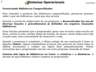 7                         Sistemas Operacionais                                Luiz Arthur


    Gerenciando Bibliotecas Compartilhadas

    Para entender a gerência das bibliotecas compartilhadas, precisa-se primeiro
    saber o que são bibliotecas e para que elas servem.

    Durante a escrita do código-fonte de um programa, o desenvolvedor faz uso de
    diversas funções e procedimentos já definidos em arquivos chamados
    bibliotecas.

    Estas funções permitem que o programador possa usar recursos como escrita em
    disco, escrita na tela, receber dados do teclado, do mouse, enviar dados pela rede
    e muito mais, sem a necessidade de reescrever a roda.

    Quando o programa é compilado, o último estágio de sua construção é fazer as
    ligações (linker). Alguns compiladores já fazem este processo de reunir todos os
    objetos necessários e compor um objeto final automaticamente. Outros
    necessitam que o programador execute um outro programa chamado de linker.

    Existem dois tipos de bibliotecas no Linux: as estáticas e as dinâmicas. A
    decisão de qual biblioteca utilizar compete ao programador.
 