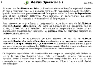 8                         Sistemas Operacionais                              Luiz Arthur


    Ao usar uma biblioteca estática, o linker encontra as funções e procedimentos
    de que o programa precisa, e as copia fisicamente no arquivo de saída executável
    gerado. Isso faz com que o executável final possa rodar de forma independente
    sem utilizar nenhuma biblioteca. Mas perde-se na performance, no gasto
    desnecessário de memória e no tamanho final do programa.

    Para resolver este problema o programador pode fazer uso de bibliotecas
    compartilhadas (dinâmicas). Ao fazer as ligações de um programa que as
    utiliza, o linker faz uma referência às bibliotecas compartilhadas. Desta forma,
    quando este programa for executado, o sistema terá de carregar primeiro as
    bibliotecas necessárias.

    Desta maneira, os executáveis gerados através do uso de bibliotecas
    compartilhadas são mais eficientes, pois tendem a ser menores, usar menos
    memória e ocupar menos espaço em disco. O ponto fraco desta metodologia é
    que os programas necessitam das bibliotecas compartilhadas e uma mudança nas
    versões destes arquivos também pode afetar o seu funcionamento.

    Os arquivos executáveis são examinados no tempo de execução pelo linker de
    tempo de execução chamado ld.so. Este interpretador especial completa as
    ligações entre o executável e as bibliotecas compartilhadas. Se o ld.so não
    conseguir encontrar e ler as dependências, ele irá falhar e o executável não irá
    ser carregado.
 