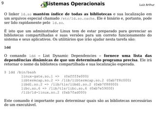 9                        Sistemas Operacionais                             Luiz Arthur


    O linker ld.so mantém índice de todas as bibliotecas e sua localização em
    um arquivos especial chamado /etc/ld.so.cache. Ele é binário e, portanto, pode
    ser lido rapidamente pelo ld.so.

    É isto que um administrador Linux tem de estar preparado para gerenciar as
    bibliotecas compartilhadas e suas versões para um correto funcionamento do
    sistema e seus aplicativos. Os utilitários que irão ajudar nesta tarefa são:

    ldd

    O comando ldd – List Dynamic Dependencies – fornece uma lista das
    dependências dinâmicas de que um determinado programa precisa. Ele irá
    retornar o nome da biblioteca compartilhada e sua localização esperada.

    $ ldd /bin/bash
            linux-gate.so.1 => (0xffffe000)
            libtermcap.so.2 => /lib/libtermcap.so.2 (0xb7f8c000)
            libdl.so.2 => /lib/tls/libdl.so.2 (0xb7f88000)
            libc.so.6 => /lib/tls/libc.so.6 (0xb7e59000)
            /lib/ld-linux.so.2 (0xb7fad000)

    Este comando é importante para determinar quais são as bibliotecas necessárias
    de um executável.
 