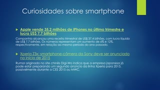 Curiosidades sobre smartphone
 Apple vende 35,2 milhões de iPhones no último trimestre e
lucra US$ 7,7 bilhões
Companhia alcançou uma receita trimestral de US$ 37,4 bilhões, com lucro líquido
de US$ 7,7 bilhões. Os números representam um aumento de 6% e 12%,
respectivamente, em relação ao mesmo período do ano passado.
 Xperia Z3x: smartphone-câmera da Sony deve ser anunciado
no início de 2015
Rumor originado no site chinês Digi-Wo indica que a empresa japonesa já
pode estar preparando um segundo anúncio da linha Xperia para 2015,
possivelmente durante a CES 2015 ou MWC.
 