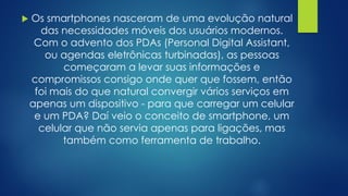  Os smartphones nasceram de uma evolução natural
das necessidades móveis dos usuários modernos.
Com o advento dos PDAs (Personal Digital Assistant,
ou agendas eletrônicas turbinadas), as pessoas
começaram a levar suas informações e
compromissos consigo onde quer que fossem, então
foi mais do que natural convergir vários serviços em
apenas um dispositivo - para que carregar um celular
e um PDA? Daí veio o conceito de smartphone, um
celular que não servia apenas para ligações, mas
também como ferramenta de trabalho.
 
