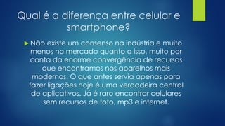 Qual é a diferença entre celular e
smartphone?
 Não existe um consenso na indústria e muito
menos no mercado quanto a isso, muito por
conta da enorme convergência de recursos
que encontramos nos aparelhos mais
modernos. O que antes servia apenas para
fazer ligações hoje é uma verdadeira central
de aplicativos. Já é raro encontrar celulares
sem recursos de foto, mp3 e internet.
 