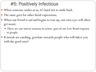 #5: Positively Infectious
 When someone smiles at us, it’s hard not to smile back.
 The same goes for other facial expressions.
 When our friend is sad and begins to tear up, our own eyes will often
get moist.
 These are our mirror neurons in action–part of our Low Road response
to people.
 If moods are catching, gravitate towards people who will infect you
with the good ones!
 