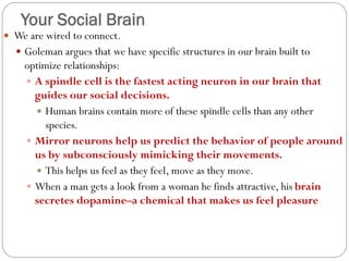 Your Social Brain
 We are wired to connect.
 Goleman argues that we have specific structures in our brain built to
optimize relationships:
 A spindle cell is the fastest acting neuron in our brain that
guides our social decisions.
 Human brains contain more of these spindle cells than any other
species.
 Mirror neurons help us predict the behavior of people around
us by subconsciously mimicking their movements.
 This helps us feel as they feel, move as they move.
 When a man gets a look from a woman he finds attractive, his brain
secretes dopamine–a chemical that makes us feel pleasure
 
