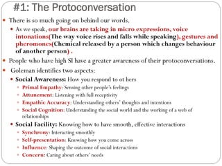 #1: The Protoconversation
 There is so much going on behind our words.
 As we speak, our brains are taking in micro expressions, voice
intonations(The way voice rises and falls while speaking), gestures and
pheromones(Chemical released by a person which changes behaviour
of another person) .
 People who have high SI have a greater awareness of their protoconversations.
 Goleman identifies two aspects:
 Social Awareness: How you respond to ot hers
 Primal Empathy: Sensing other people’s feelings
 Attunement: Listening with full receptivity
 Empathic Accuracy: Understanding others’ thoughts and intentions
 Social Cognition: Understanding the social world and the working of a web of
relationships
 Social Facility: Knowing how to have smooth, effective interactions
 Synchrony: Interacting smoothly
 Self-presentation: Knowing how you come across
 Influence: Shaping the outcome of social interactions
 Concern: Caring about others’ needs
 