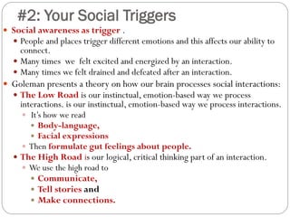 #2: Your Social Triggers
 Social awareness as trigger .
 People and places trigger different emotions and this affects our ability to
connect.
 Many times we felt excited and energized by an interaction.
 Many times we felt drained and defeated after an interaction.
 Goleman presents a theory on how our brain processes social interactions:
 The Low Road is our instinctual, emotion-based way we process
interactions. is our instinctual, emotion-based way we process interactions.
 It’s how we read
 Body-language,
 Facial expressions
 Then formulate gut feelings about people.
 The High Road is our logical, critical thinking part of an interaction.
 We use the high road to
 Communicate,
 Tell stories and
 Make connections.
 