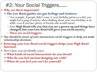 #2: Your Social Triggers……
 Why are these important?
 The Low Road guides our gut feelings and instincts.
 For example, if people didn’t come to your birthday parties as a kid, you
might feel a pang of anxiety when thinking about your own birthday as an
adult–even if you have plenty of friends who would attend.
 Your High Road tells you that you are a grown up and things have
changed, but your Low Road still gives you social anxiety.
 These are social triggers.
 You should be aware of your unconscious social triggers to help you make
relationship decisions.
 Knowing your Low Road social triggers helps your High Road
function.
 Here’s how you can identify yours:
 What kinds of social interactions do you dread?
 Who do you feel anxious hanging out with?
 When do you feel you can’t be yourself?
 