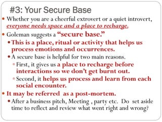 #3: Your Secure Base
 Whether you are a cheerful extrovert or a quiet introvert,
everyone needs space and a place to recharge.
 Goleman suggests a “secure base.”
This is a place, ritual or activity that helps us
process emotions and occurrences.
A secure base is helpful for two main reasons.
First, it gives us a place to recharge before
interactions so we don’t get burnt out.
Second, it helps us process and learn from each
social encounter.
 It may be referred as a post-mortem.
After a business pitch, Meeting , party etc. Do set aside
time to reflect and review what went right and wrong?
 