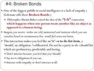 #4: Broken Bonds
 One of the biggest pitfalls in social intelligence is a lack of empathy (
Goleman calls these Broken Bonds.)
 Philosopher Martin Buber coined the idea of the “I-It” connection
which happens when one person treats another like an object as
opposed to a human being.
 Imagine you receive wishes are cold,memorized and insincere which you can
visualize based on circumstances.You would feel worse not better.
 This interaction makes you feel like an ‘it’ –a to do list item, a
‘should,’ an obligation /coldhearted. Do not be a party to do /should list
which are perfunctory, predictable and boring.
 Don’t interact because you feel that you‘should.’
 Say no to obligations if you can.
 Interact with empathy or don’t interact at all.
 