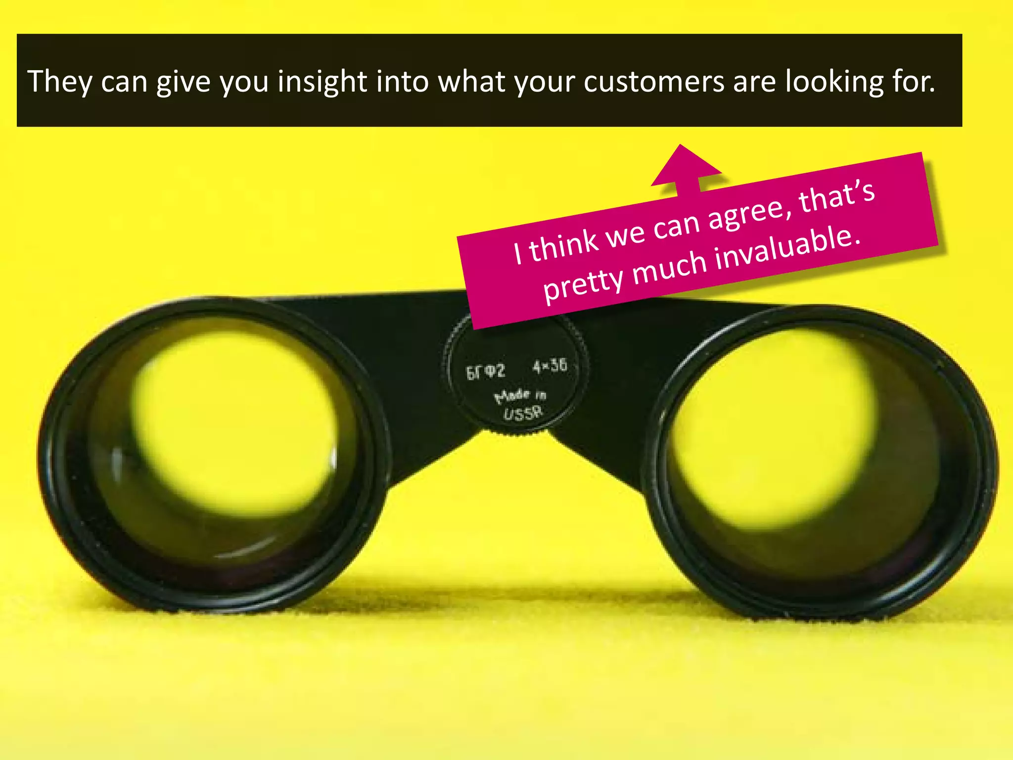 They can give you insight into what your customers are looking for.
 
