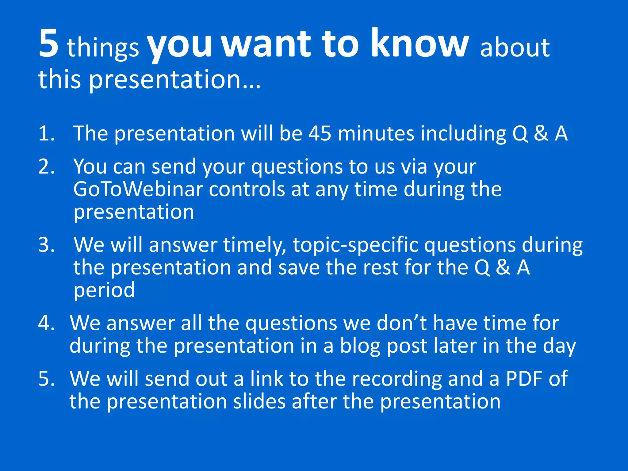 5 things you want to know about
this presentation…
1. The presentation will be 45 minutes including Q & A
2. You can send your questions to us via your
    GoToWebinar controls at any time during the
    presentation
3. We will answer timely, topic-specific questions during
    the presentation and save the rest for the Q & A
    period
4. We answer all the questions we don’t have time for
   during the presentation in a blog post later in the day
5. We will send out a link to the recording and a PDF of
   the presentation slides after the presentation
 