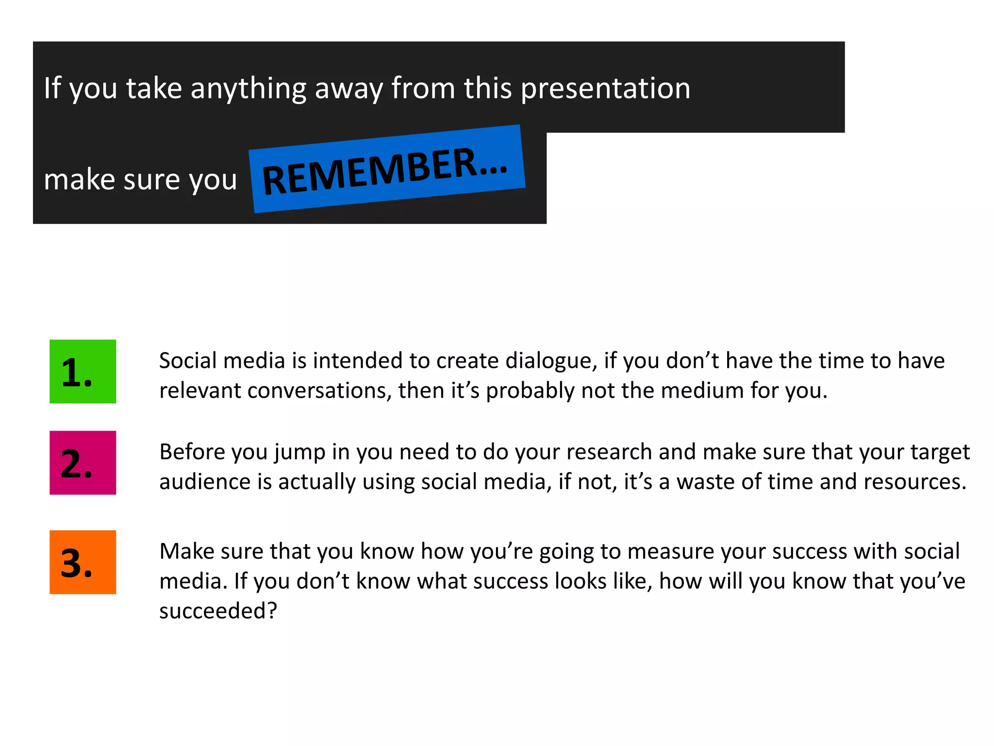 If you take anything away from this presentation

make sure you




 1.     Social media is intended to create dialogue, if you don’t have the time to have
        relevant conversations, then it’s probably not the medium for you.


 2.     Before you jump in you need to do your research and make sure that your target
        audience is actually using social media, if not, it’s a waste of time and resources.


 3.     Make sure that you know how you’re going to measure your success with social
        media. If you don’t know what success looks like, how will you know that you’ve
        succeeded?
 