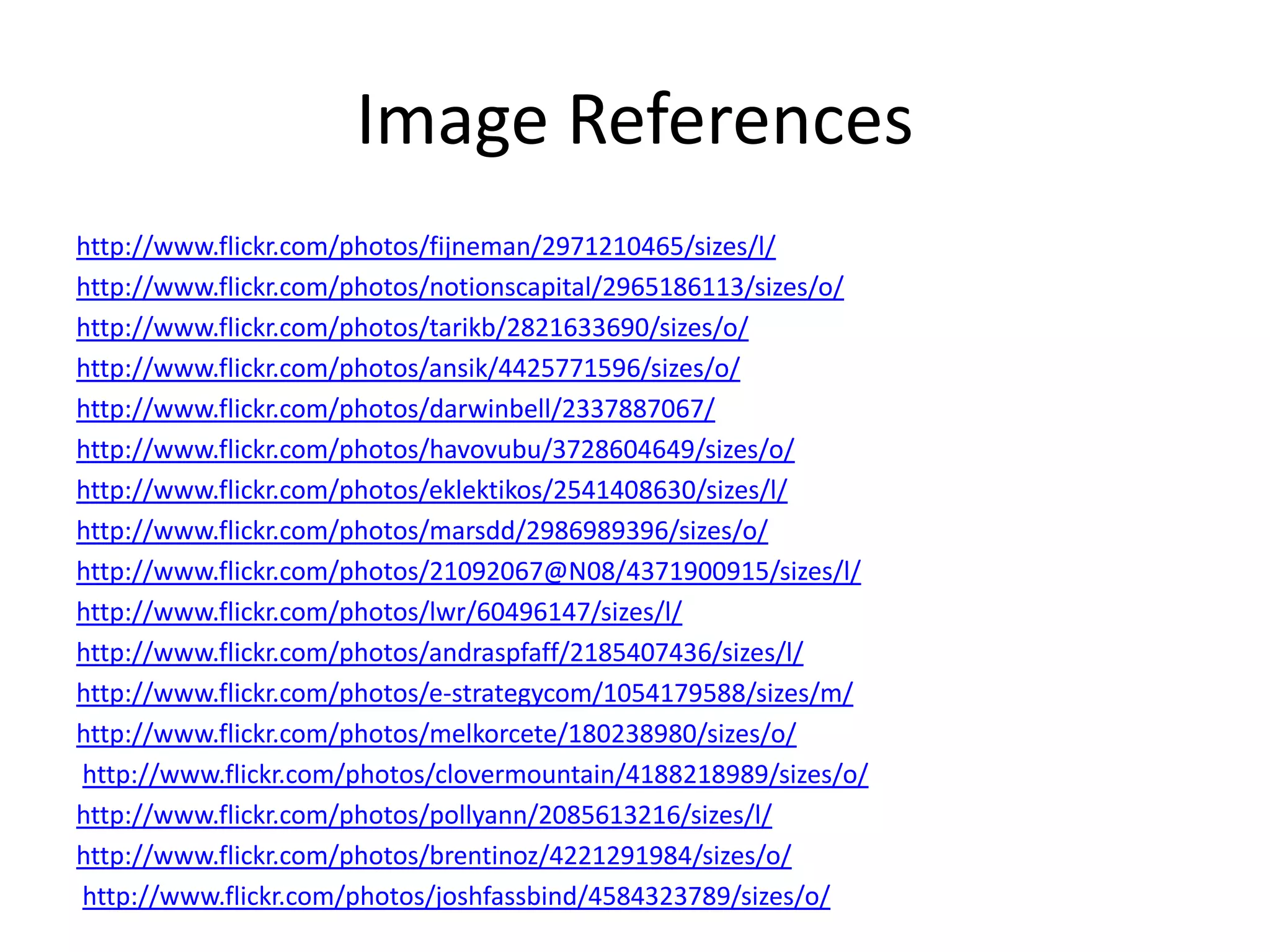 Image References
http://www.flickr.com/photos/fijneman/2971210465/sizes/l/
http://www.flickr.com/photos/notionscapital/2965186113/sizes/o/
http://www.flickr.com/photos/tarikb/2821633690/sizes/o/
http://www.flickr.com/photos/ansik/4425771596/sizes/o/
http://www.flickr.com/photos/darwinbell/2337887067/
http://www.flickr.com/photos/havovubu/3728604649/sizes/o/
http://www.flickr.com/photos/eklektikos/2541408630/sizes/l/
http://www.flickr.com/photos/marsdd/2986989396/sizes/o/
http://www.flickr.com/photos/21092067@N08/4371900915/sizes/l/
http://www.flickr.com/photos/lwr/60496147/sizes/l/
http://www.flickr.com/photos/andraspfaff/2185407436/sizes/l/
http://www.flickr.com/photos/e-strategycom/1054179588/sizes/m/
http://www.flickr.com/photos/melkorcete/180238980/sizes/o/
http://www.flickr.com/photos/clovermountain/4188218989/sizes/o/
http://www.flickr.com/photos/pollyann/2085613216/sizes/l/
http://www.flickr.com/photos/brentinoz/4221291984/sizes/o/
http://www.flickr.com/photos/joshfassbind/4584323789/sizes/o/
 
