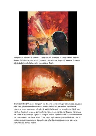 A expressão "Sodoma e Gomorra" se aplica, por extensão, às cinco cidades-estado
do vale de Sidim, no mar Morto (também chamado mar Salgado): Sodoma, Gomorra,
Admá, Zebolim e Bela (também chamada de Zoar).
O vale de Sidim ("Vale dos Campos") era descrito como um lugar paradisíaco. Ocupava
uma área aproximadamente circular no vale inferior do mar Morto, atualmente
submerso pelas suas águas salgadas. A região é chamada em hebraico de Kikkár que
significa "bacia". A pequena península na margem oriental do mar Salgado é chamada
em árabe de El-Lisan que significa "a língua". Desde a península de El-Lisan ao extremo
sul, se estenderia o Vale de Sidim. O seu fundo registra uma profundidade de 15 a 20
metros, enquanto para norte da península, o fundo desce rapidamente para uma
profundidade de 400 metros.
 