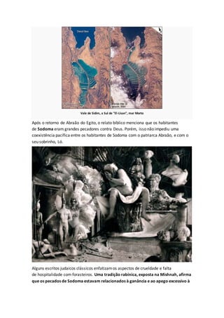 Vale de Sidim, a Sul de "El-Lisan", mar Morto
Após o retorno de Abraão do Egito, o relato bíblico menciona que os habitantes
de Sodoma eram grandes pecadores contra Deus. Porém, isso não impediu uma
coexistência pacífica entre os habitantes de Sodoma com o patriarca Abraão, e com o
seu sobrinho, Ló.
Alguns escritos judaicos clássicos enfatizamos aspectos de crueldade e falta
de hospitalidade com forasteiros. Uma tradição rabínica, exposta na Mishnah, afirma
que os pecados de Sodoma estavam relacionados à ganância e ao apego excessivo à
 