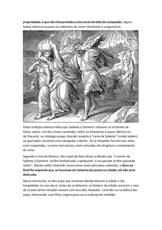 propriedade, e que são interpretados como sinais de falta de compaixão. Alguns
textos rabínicos acusam os sodomitas de serem blasfemos e sanguinários.
Outra tradição rabínica indica que Sodoma e Gomorra tratavam os visitantes de
forma sádica. Um dos crimes cometidos contra os forasteiros é quase idêntico ao
de Procusto, na mitologia grega, dizendo respeito à "cama de Sodoma" (midat sodom),
na qual todos visitantes eram obrigados a dormir. Se os hóspedes fossemmais altos,
eram amputados, se eram mais baixos, eram esticados até atingirem o comprimento
da cama.
Segundo o livro de Gênesis, dois anjos de Deus dizem a Abraão que "o clamor de
Sodoma e Gomorra se têm multiplicado, e porquanto o seu pecado se têm agravado
muito". Abraão então intercede consecutivas vezes pelo povo sodomita, e Deus ao
final lhe responde que, se houvesse em Sodoma dez justos na cidade, ela não seria
destruída.
Nesse mesmo dia, os dois anjos que visitaram Abraão descem à cidade e são
hospedados na casa de Ló. Antes de se deitarem, os homens da cidade cercaram a casa
de Ló para terem relações sexuais comseus dois hóspedes. Ló então sai na defesa dos
anjos, oferecendo suas filhas virgens para saciar o desejo da multidão.
 