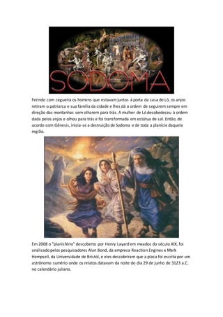 Ferindo com cegueira os homens que estavamjuntos á porta da casa de Ló, os anjos
retiram o patriarca e sua família da cidade e lhes dá a ordem de seguirem sempre em
direção das montanhas sem olharem para trás. A mulher de Ló desobedeceu à ordem
dada pelos anjos e olhou para trás e foi transformada em estátua de sal. Então, de
acordo com Gênesis, inicia-se a destruição de Sodoma e de toda a planície daquela
região.
Em 2008 o "planisfério" descoberto por Henry Layard em meados do século XIX, foi
analisado pelos pesquisadores Alan Bond, da empresa Reaction Engines e Mark
Hempsell, da Universidade de Bristol, e eles descobriram que a placa foi escrita por um
astrônomo sumério onde os relatos datavam da noite do dia 29 de junho de 3123 a.C.
no calendário juliano.
 