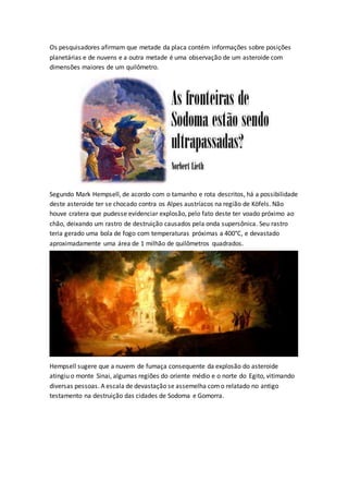 Os pesquisadores afirmam que metade da placa contém informações sobre posições
planetárias e de nuvens e a outra metade é uma observação de um asteroide com
dimensões maiores de um quilômetro.
Segundo Mark Hempsell, de acordo com o tamanho e rota descritos, há a possibilidade
deste asteroide ter se chocado contra os Alpes austríacos na região de Köfels. Não
houve cratera que pudesse evidenciar explosão, pelo fato deste ter voado próximo ao
chão, deixando um rastro de destruição causados pela onda supersônica. Seu rastro
teria gerado uma bola de fogo com temperaturas próximas a 400°C, e devastado
aproximadamente uma área de 1 milhão de quilômetros quadrados.
Hempsell sugere que a nuvem de fumaça consequente da explosão do asteroide
atingiu o monte Sinai, algumas regiões do oriente médio e o norte do Egito, vitimando
diversas pessoas. A escala de devastação se assemelha como relatado no antigo
testamento na destruição das cidades de Sodoma e Gomorra.
 