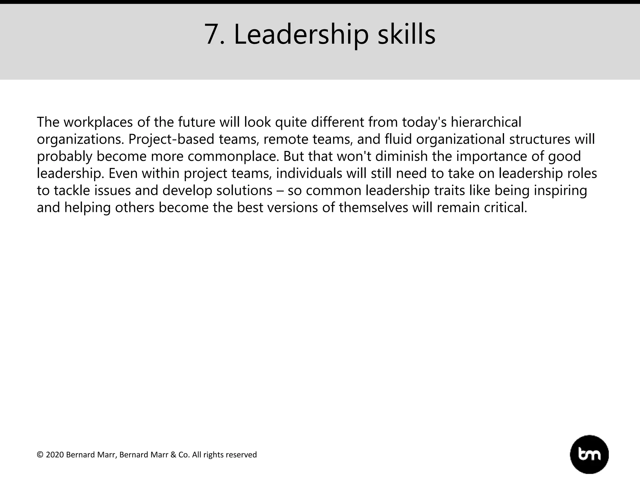 © 2020 Bernard Marr, Bernard Marr & Co. All rights reserved
7. Leadership skills
The workplaces of the future will look quite different from today's hierarchical
organizations. Project-based teams, remote teams, and fluid organizational structures will
probably become more commonplace. But that won't diminish the importance of good
leadership. Even within project teams, individuals will still need to take on leadership roles
to tackle issues and develop solutions – so common leadership traits like being inspiring
and helping others become the best versions of themselves will remain critical.
 