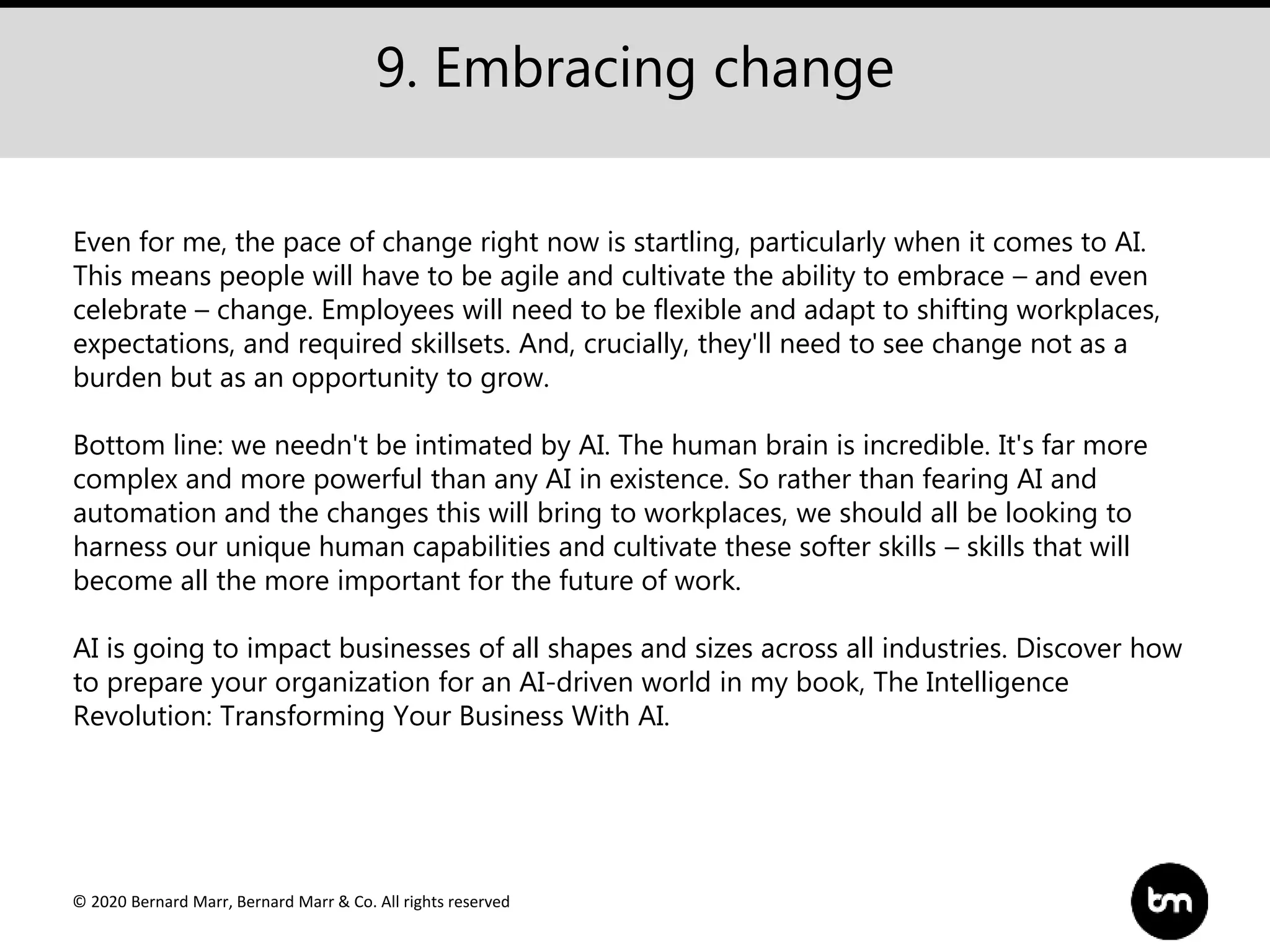 © 2020 Bernard Marr, Bernard Marr & Co. All rights reserved
9. Embracing change
Even for me, the pace of change right now is startling, particularly when it comes to AI.
This means people will have to be agile and cultivate the ability to embrace – and even
celebrate – change. Employees will need to be flexible and adapt to shifting workplaces,
expectations, and required skillsets. And, crucially, they'll need to see change not as a
burden but as an opportunity to grow.
Bottom line: we needn't be intimated by AI. The human brain is incredible. It's far more
complex and more powerful than any AI in existence. So rather than fearing AI and
automation and the changes this will bring to workplaces, we should all be looking to
harness our unique human capabilities and cultivate these softer skills – skills that will
become all the more important for the future of work.
AI is going to impact businesses of all shapes and sizes across all industries. Discover how
to prepare your organization for an AI-driven world in my book, The Intelligence
Revolution: Transforming Your Business With AI.
 
