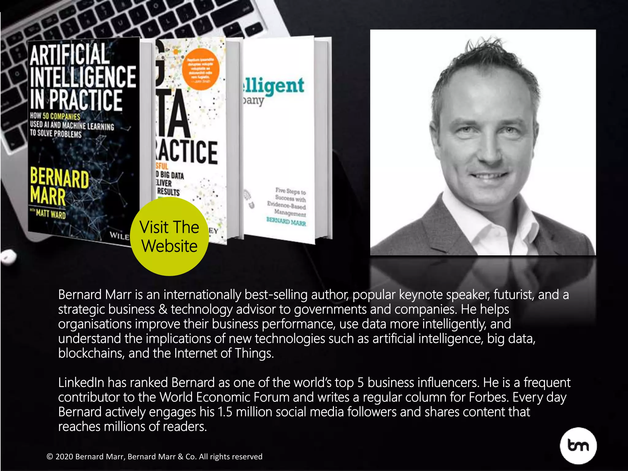 Bernard Marr is an internationally best-selling author, popular keynote speaker, futurist, and a
strategic business & technology advisor to governments and companies. He helps
organisations improve their business performance, use data more intelligently, and
understand the implications of new technologies such as artificial intelligence, big data,
blockchains, and the Internet of Things.
LinkedIn has ranked Bernard as one of the world’s top 5 business influencers. He is a frequent
contributor to the World Economic Forum and writes a regular column for Forbes. Every day
Bernard actively engages his 1.5 million social media followers and shares content that
reaches millions of readers.
Visit The
Website
© 2020 Bernard Marr , Bernard Marr & Co. All rights reserved© 2017 Bernard Marr , Bernard Marr & Co. All rights reserved
© 2020 Bernard Marr, Bernard Marr & Co. All rights reserved
Bernard Marr is an internationally best-selling author, popular keynote speaker, futurist, and a
strategic business & technology advisor to governments and companies. He helps
organisations improve their business performance, use data more intelligently, and
understand the implications of new technologies such as artificial intelligence, big data,
blockchains, and the Internet of Things.
LinkedIn has ranked Bernard as one of the world’s top 5 business influencers. He is a frequent
contributor to the World Economic Forum and writes a regular column for Forbes. Every day
Bernard actively engages his 1.5 million social media followers and shares content that
reaches millions of readers.
Visit The
Website
 