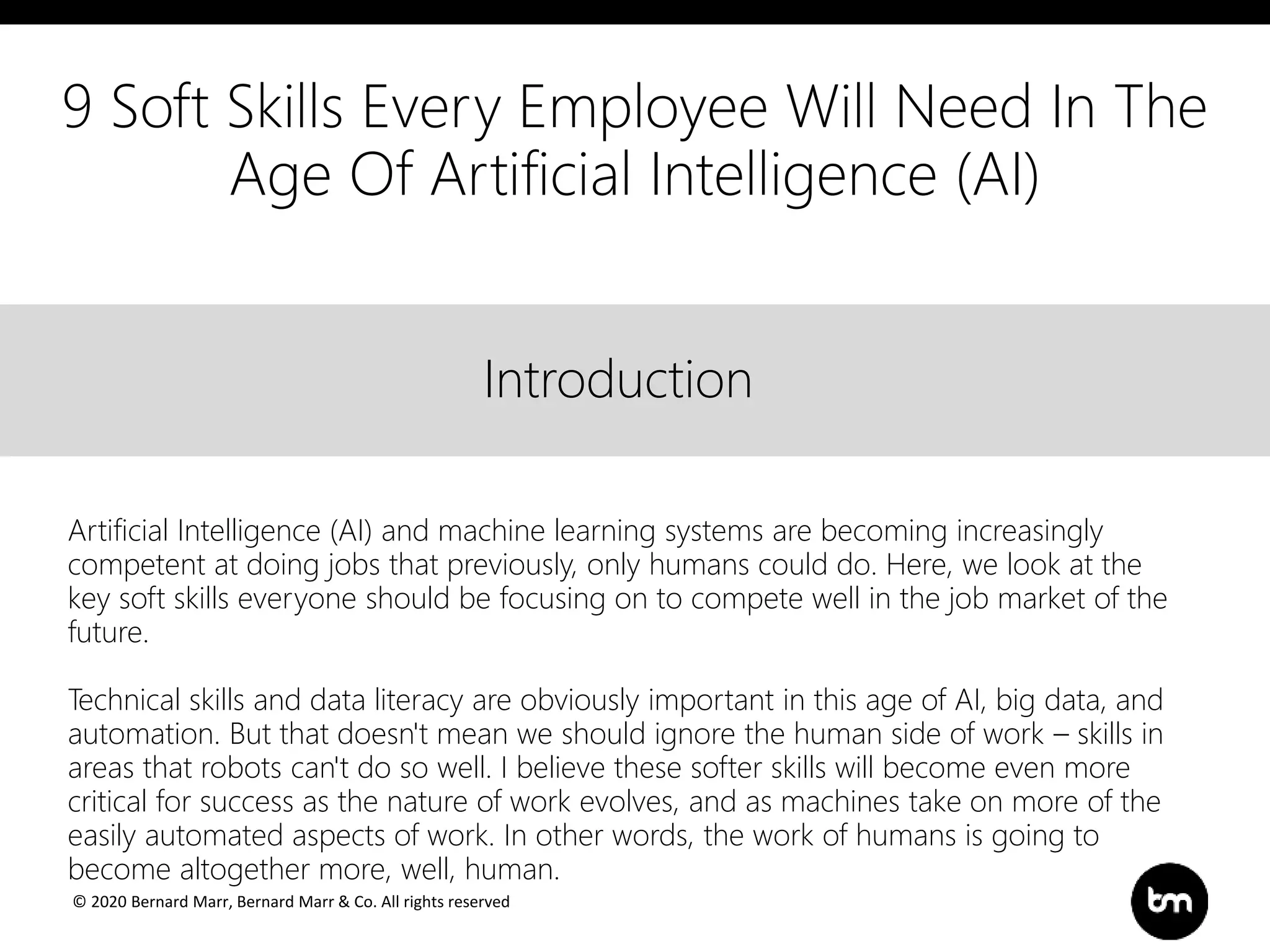 © 2020 Bernard Marr, Bernard Marr & Co. All rights reserved
Title
Text
IntroductionIntroduction
Artificial Intelligence (AI) and machine learning systems are becoming increasingly
competent at doing jobs that previously, only humans could do. Here, we look at the
key soft skills everyone should be focusing on to compete well in the job market of the
future.
Technical skills and data literacy are obviously important in this age of AI, big data, and
automation. But that doesn't mean we should ignore the human side of work – skills in
areas that robots can't do so well. I believe these softer skills will become even more
critical for success as the nature of work evolves, and as machines take on more of the
easily automated aspects of work. In other words, the work of humans is going to
become altogether more, well, human.
9 Soft Skills Every Employee Will Need In The
Age Of Artificial Intelligence (AI)
 