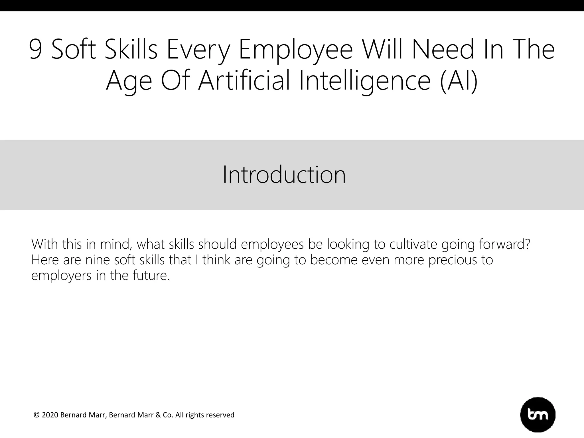 © 2020 Bernard Marr, Bernard Marr & Co. All rights reserved
Title
Text
IntroductionIntroduction
With this in mind, what skills should employees be looking to cultivate going forward?
Here are nine soft skills that I think are going to become even more precious to
employers in the future.
9 Soft Skills Every Employee Will Need In The
Age Of Artificial Intelligence (AI)
 