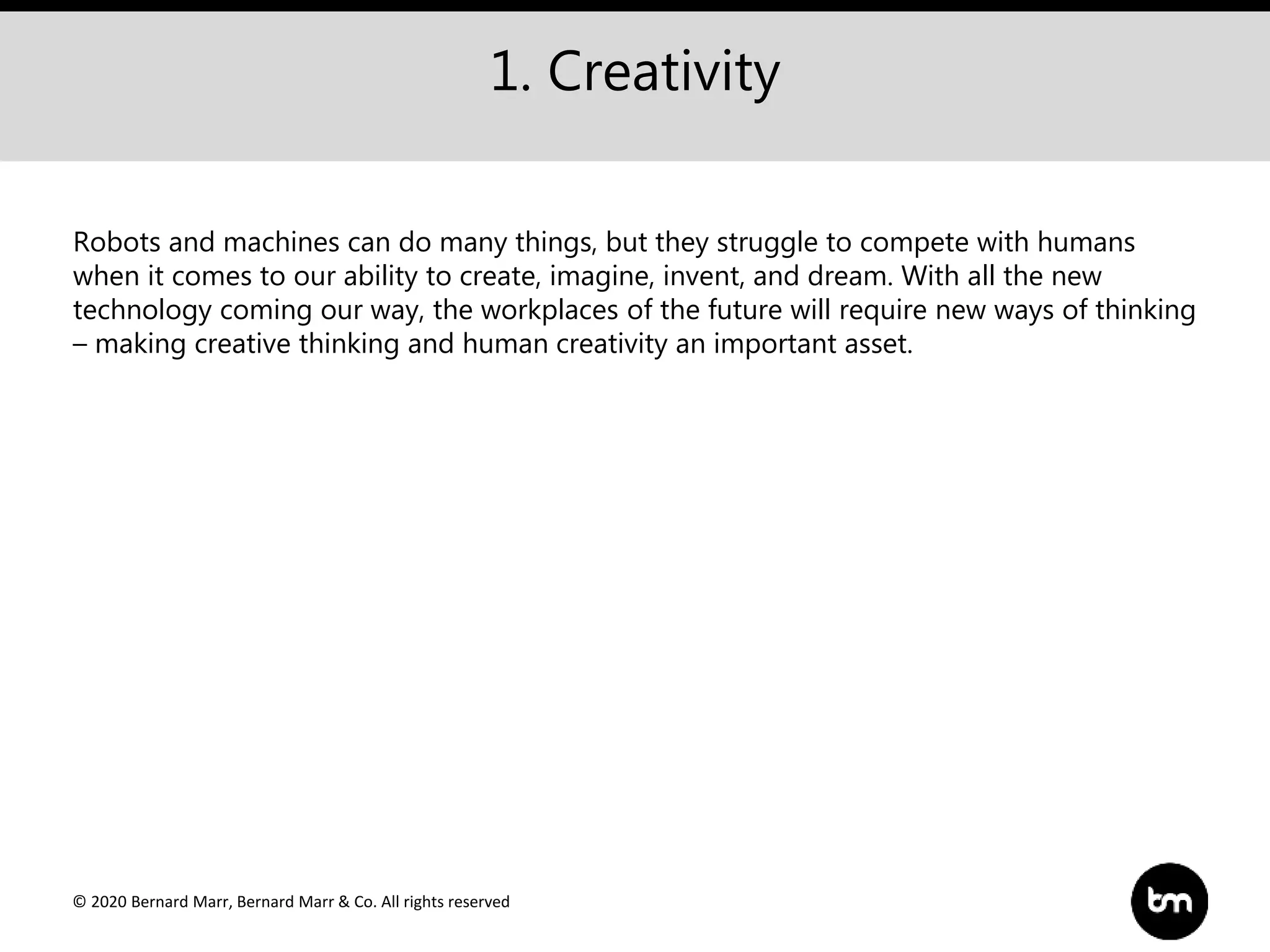 © 2020 Bernard Marr, Bernard Marr & Co. All rights reserved
1. Creativity
Robots and machines can do many things, but they struggle to compete with humans
when it comes to our ability to create, imagine, invent, and dream. With all the new
technology coming our way, the workplaces of the future will require new ways of thinking
– making creative thinking and human creativity an important asset.
 