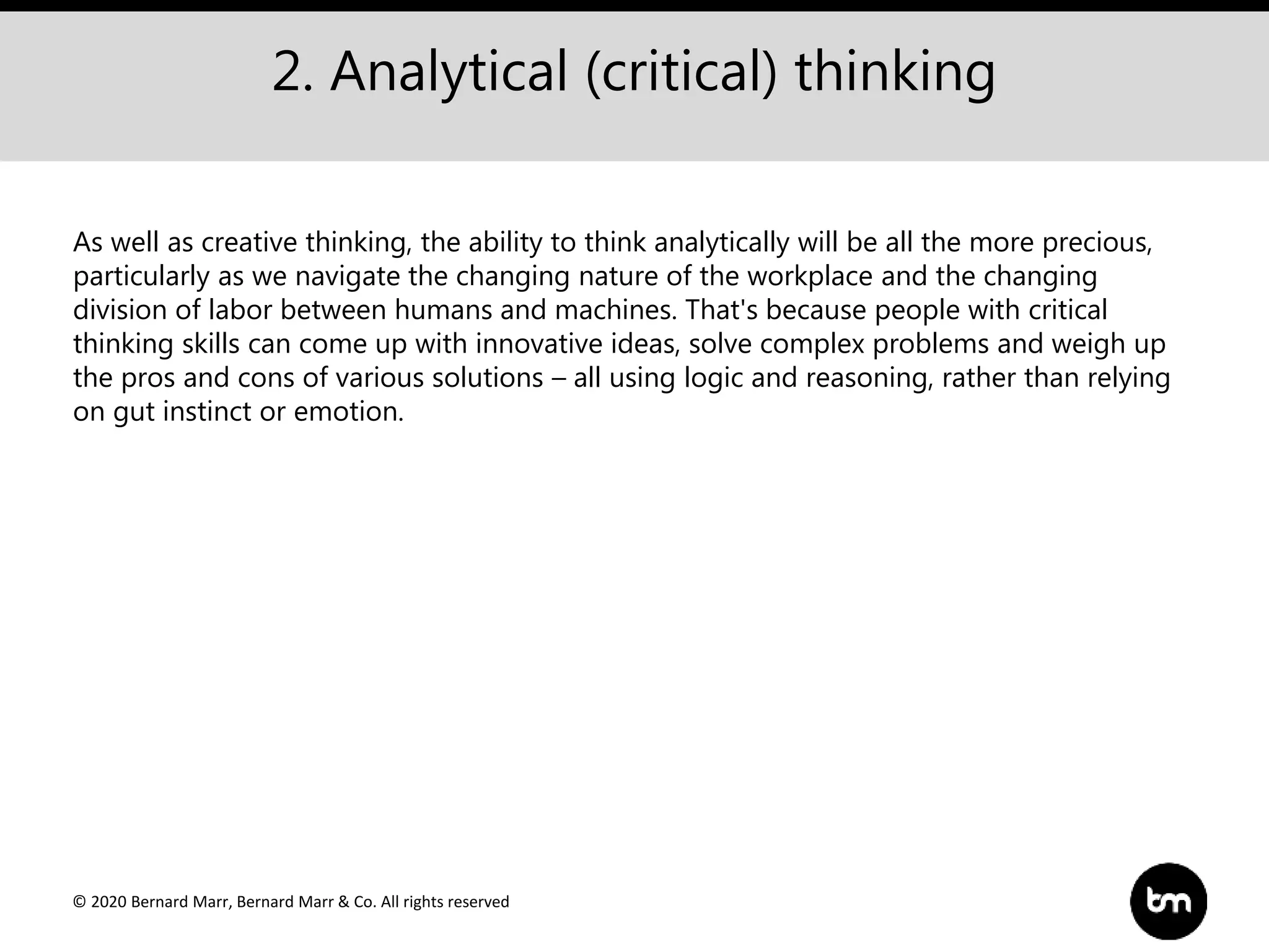 © 2020 Bernard Marr, Bernard Marr & Co. All rights reserved
2. Analytical (critical) thinking
As well as creative thinking, the ability to think analytically will be all the more precious,
particularly as we navigate the changing nature of the workplace and the changing
division of labor between humans and machines. That's because people with critical
thinking skills can come up with innovative ideas, solve complex problems and weigh up
the pros and cons of various solutions – all using logic and reasoning, rather than relying
on gut instinct or emotion.
 