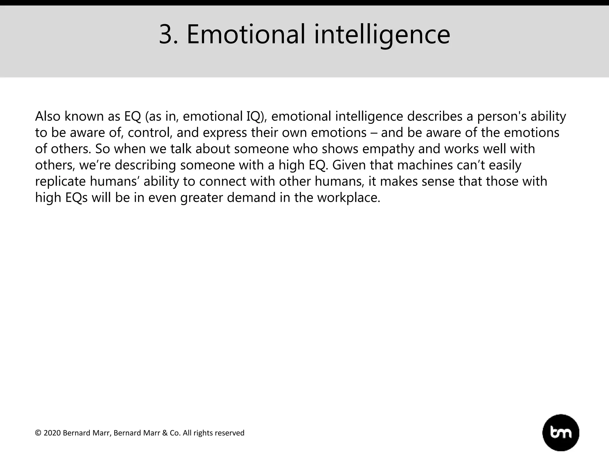 © 2020 Bernard Marr, Bernard Marr & Co. All rights reserved
3. Emotional intelligence
Also known as EQ (as in, emotional IQ), emotional intelligence describes a person's ability
to be aware of, control, and express their own emotions – and be aware of the emotions
of others. So when we talk about someone who shows empathy and works well with
others, we’re describing someone with a high EQ. Given that machines can’t easily
replicate humans’ ability to connect with other humans, it makes sense that those with
high EQs will be in even greater demand in the workplace.
 