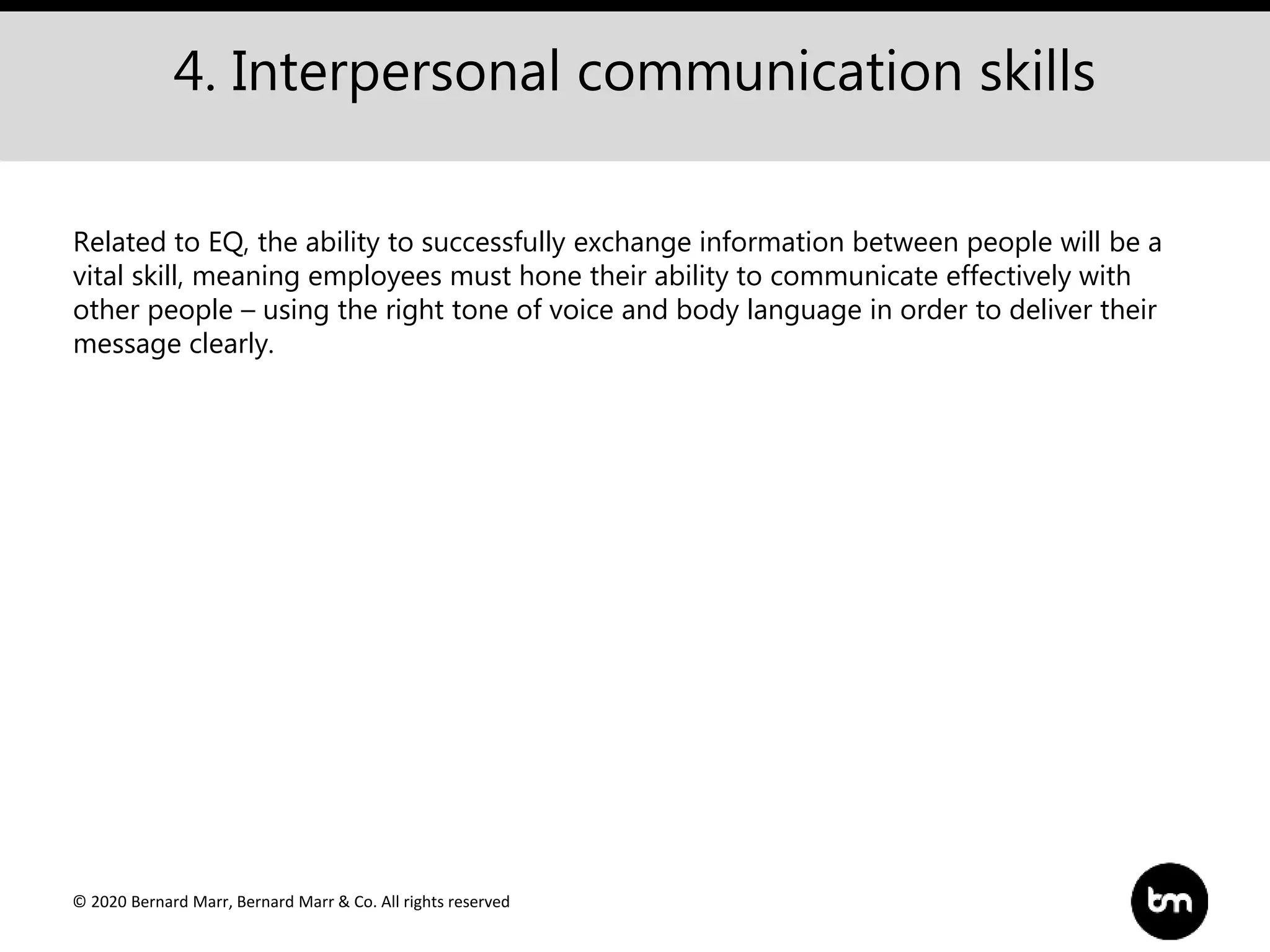 © 2020 Bernard Marr, Bernard Marr & Co. All rights reserved
4. Interpersonal communication skills
Related to EQ, the ability to successfully exchange information between people will be a
vital skill, meaning employees must hone their ability to communicate effectively with
other people – using the right tone of voice and body language in order to deliver their
message clearly.
 
