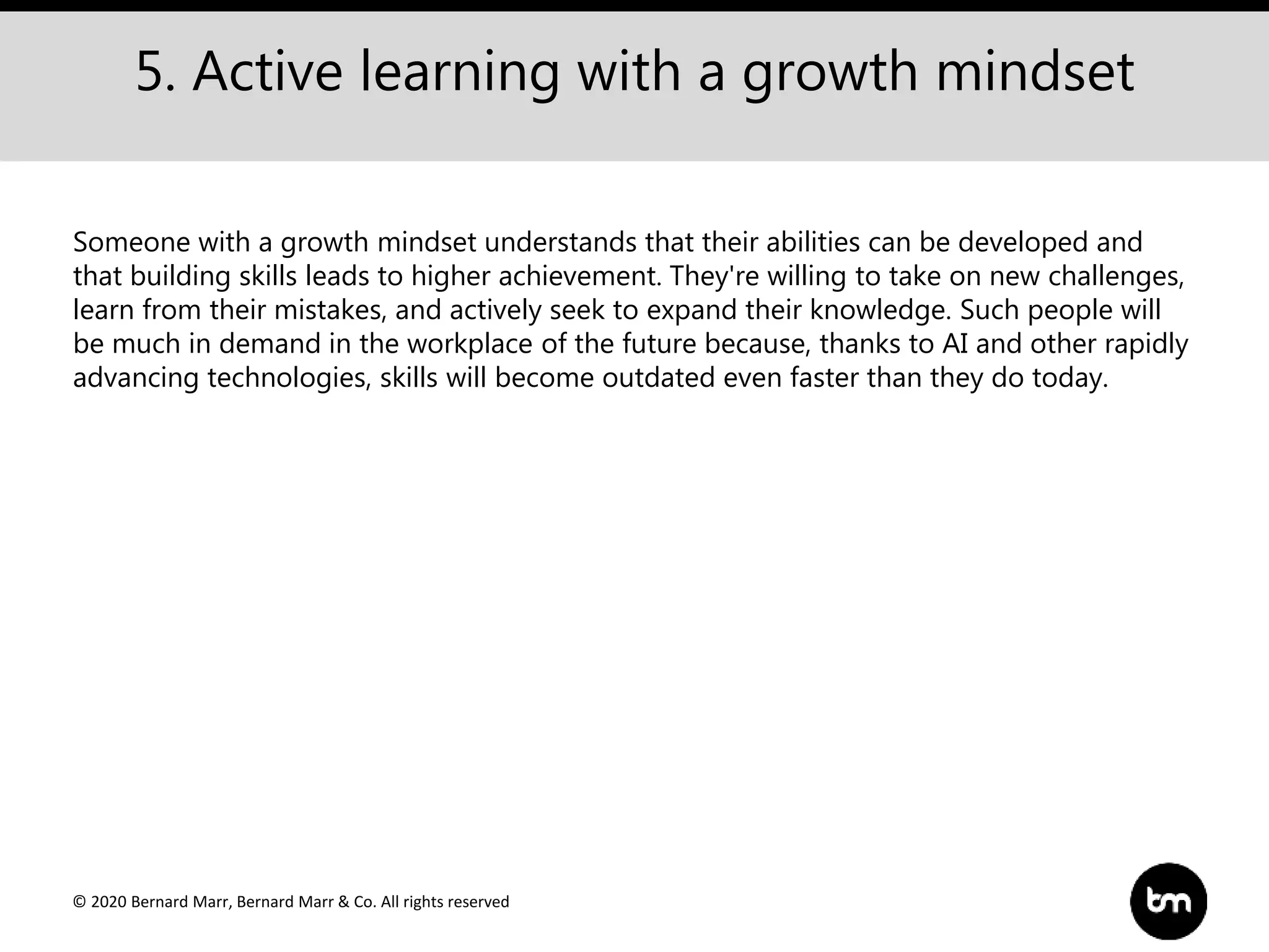 © 2020 Bernard Marr, Bernard Marr & Co. All rights reserved
5. Active learning with a growth mindset
Someone with a growth mindset understands that their abilities can be developed and
that building skills leads to higher achievement. They're willing to take on new challenges,
learn from their mistakes, and actively seek to expand their knowledge. Such people will
be much in demand in the workplace of the future because, thanks to AI and other rapidly
advancing technologies, skills will become outdated even faster than they do today.
 