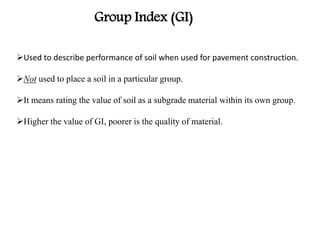 Used to describe performance of soil when used for pavement construction.
Not used to place a soil in a particular group.
It means rating the value of soil as a subgrade material within its own group.
Higher the value of GI, poorer is the quality of material.
Group Index (GI)
 